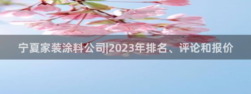 和记国际听：宁夏家装涂料公司|2023年排名、评论和报价