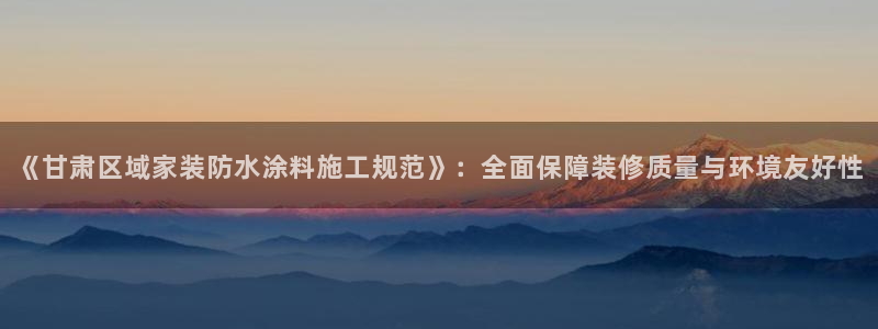 和记官网登陆：《甘肃区域家装防水涂料施工规范》：全面保障装修质量与环境友好性