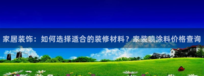和记h88最新客户端下载：家居装饰：如何选择适合的装修材料？家装喷涂料价格查询